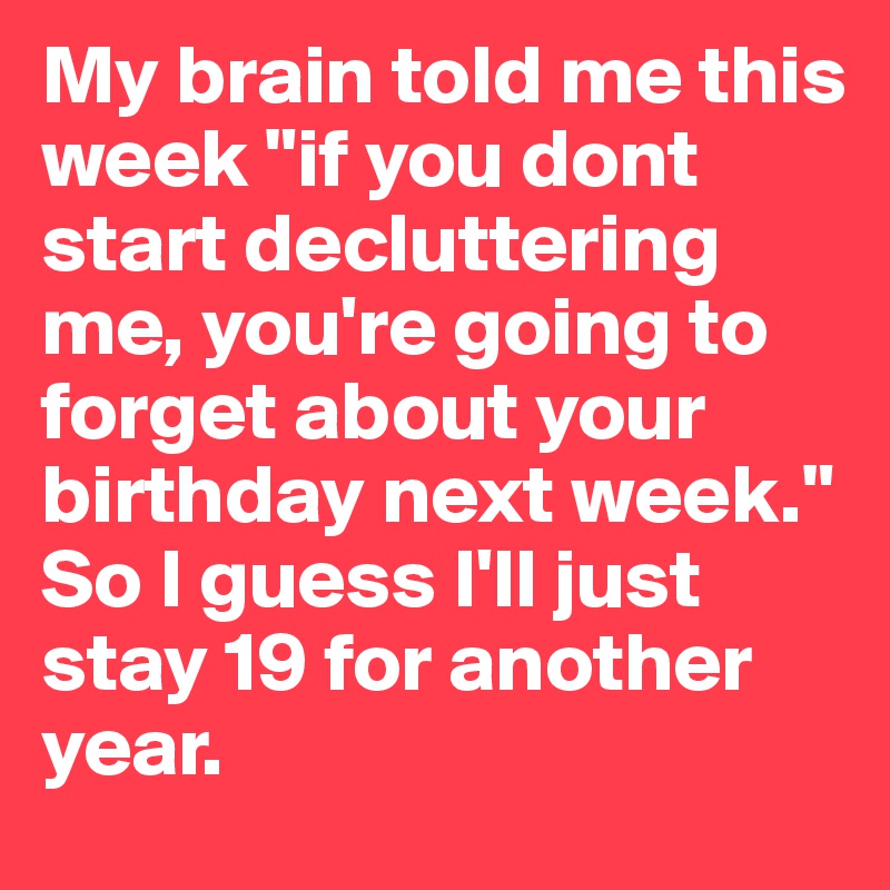 My brain told me this week "if you dont start decluttering me, you're going to forget about your birthday next week." So I guess I'll just stay 19 for another year.