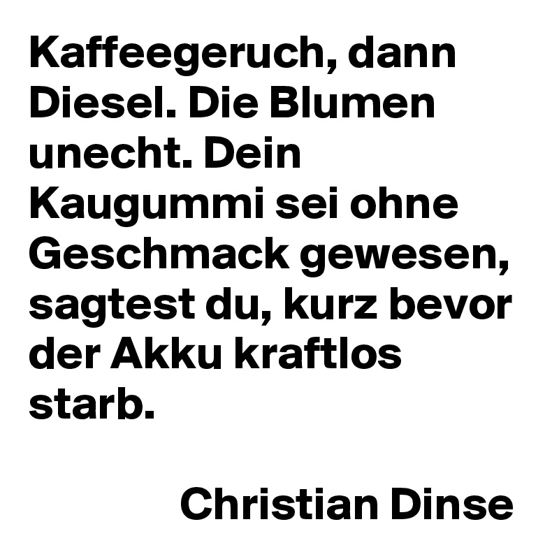 Kaffeegeruch, dann Diesel. Die Blumen unecht. Dein Kaugummi sei ohne Geschmack gewesen, sagtest du, kurz bevor der Akku kraftlos starb.

                Christian Dinse