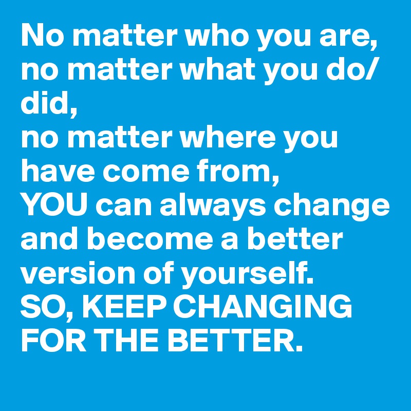 No matter who you are,
no matter what you do/did,
no matter where you have come from,
YOU can always change and become a better version of yourself. 
SO, KEEP CHANGING FOR THE BETTER.