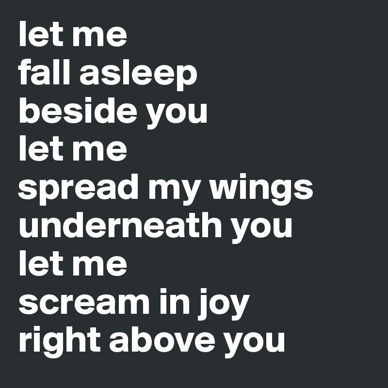 let me
fall asleep
beside you
let me 
spread my wings
underneath you
let me 
scream in joy
right above you