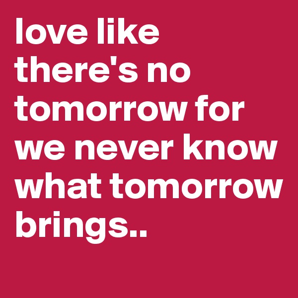 love like there's no tomorrow for we never know what tomorrow brings..