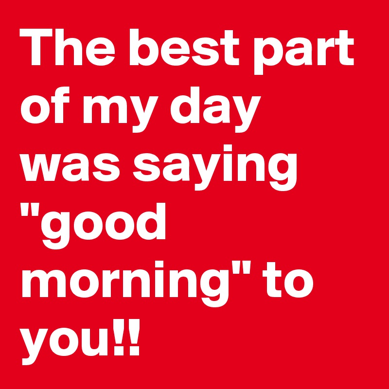 The best part of my day was saying "good morning" to you!!