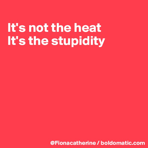 
It's not the heat
It's the stupidity






