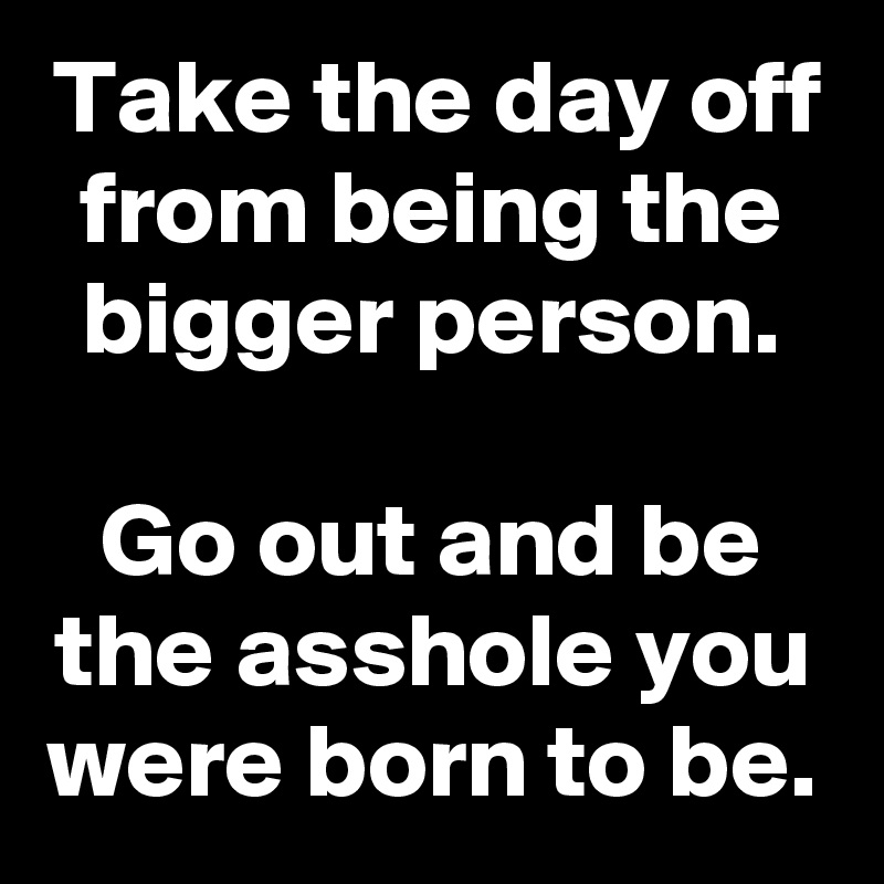 Take the day off from being the bigger person.

Go out and be the asshole you were born to be.
