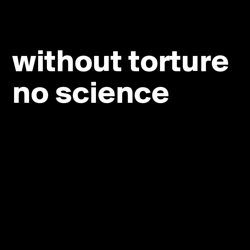 
without torture no science



