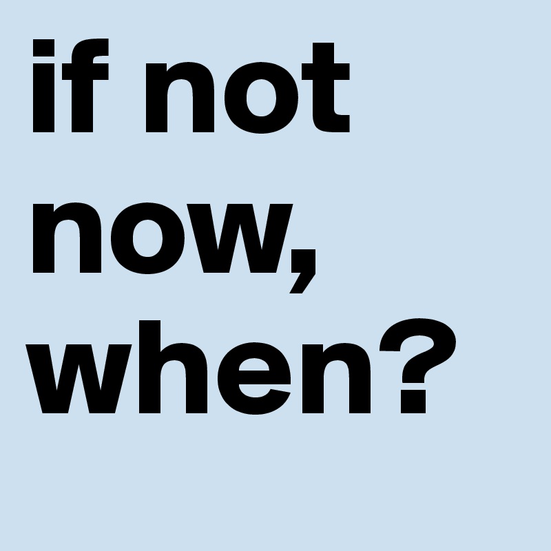 if not now, when?