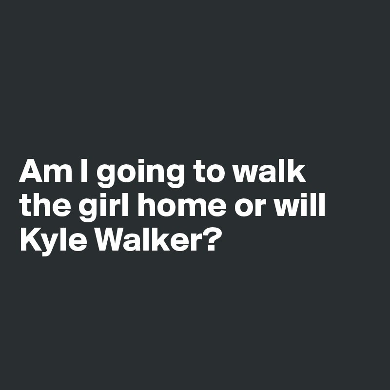



Am I going to walk 
the girl home or will Kyle Walker?


