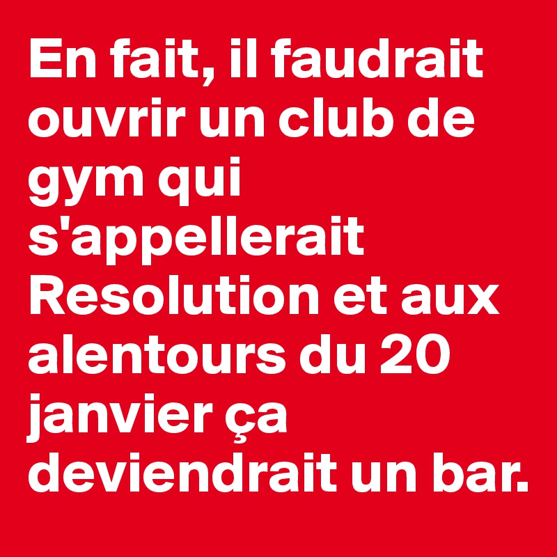 En fait, il faudrait ouvrir un club de gym qui s'appellerait Resolution et aux alentours du 20 janvier ça deviendrait un bar.