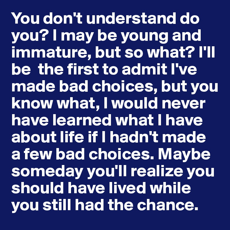You don't understand do you? I may be young and immature, but so what? I'll be  the first to admit I've made bad choices, but you know what, I would never have learned what I have about life if I hadn't made a few bad choices. Maybe someday you'll realize you should have lived while you still had the chance.  