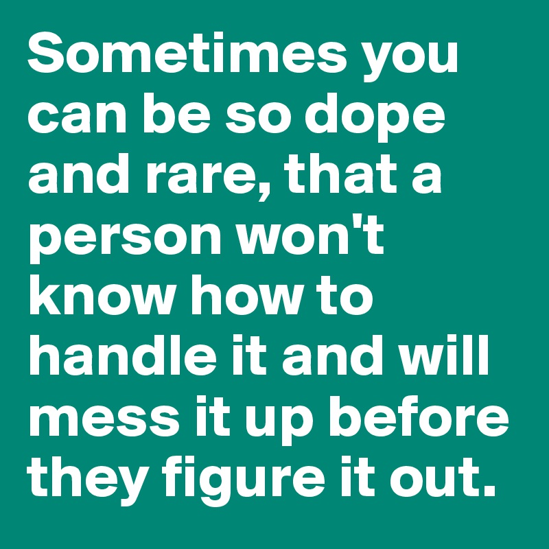 Sometimes you can be so dope and rare, that a person won't know how to handle it and will mess it up before they figure it out. 