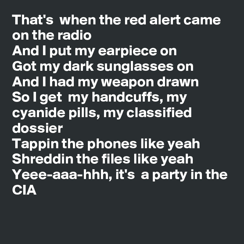 That's  when the red alert came on the radio 
And I put my earpiece on
Got my dark sunglasses on
And I had my weapon drawn
So I get  my handcuffs, my cyanide pills, my classified dossier
Tappin the phones like yeah Shreddin the files like yeah
Yeee-aaa-hhh, it's  a party in the CIA

