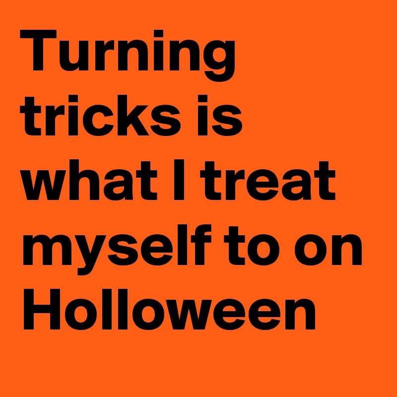 Turning tricks is what I treat myself to on Holloween