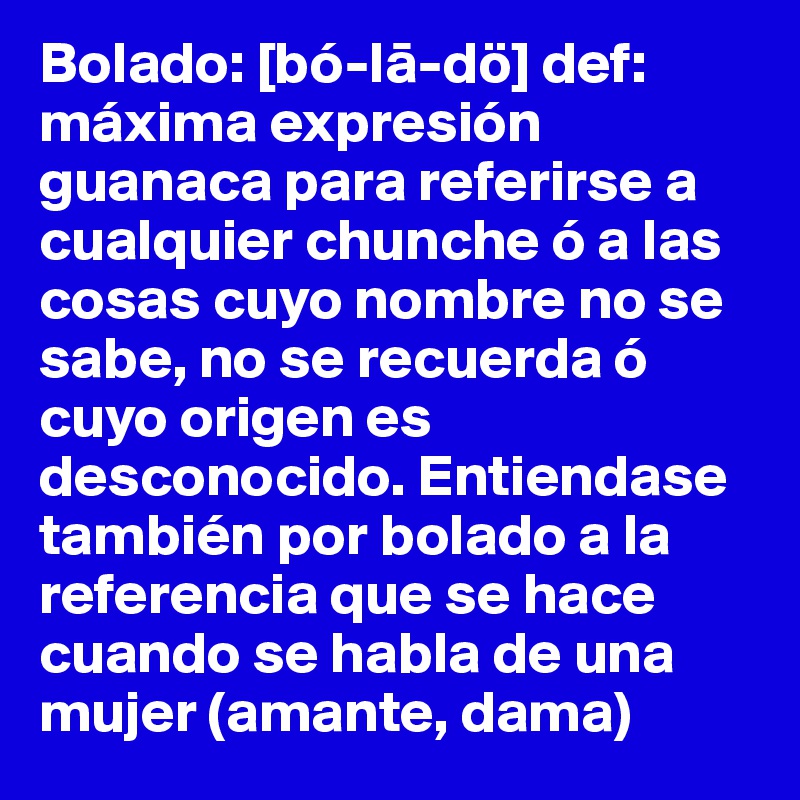 Bolado: [bó-la-dö] def: máxima expresión guanaca para referirse a cualquier chunche ó a las cosas cuyo nombre no se sabe, no se recuerda ó cuyo origen es desconocido. Entiendase también por bolado a la referencia que se hace cuando se habla de una mujer (amante, dama) 