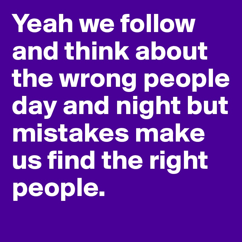 Yeah we follow and think about the wrong people day and night but mistakes make us find the right people.	