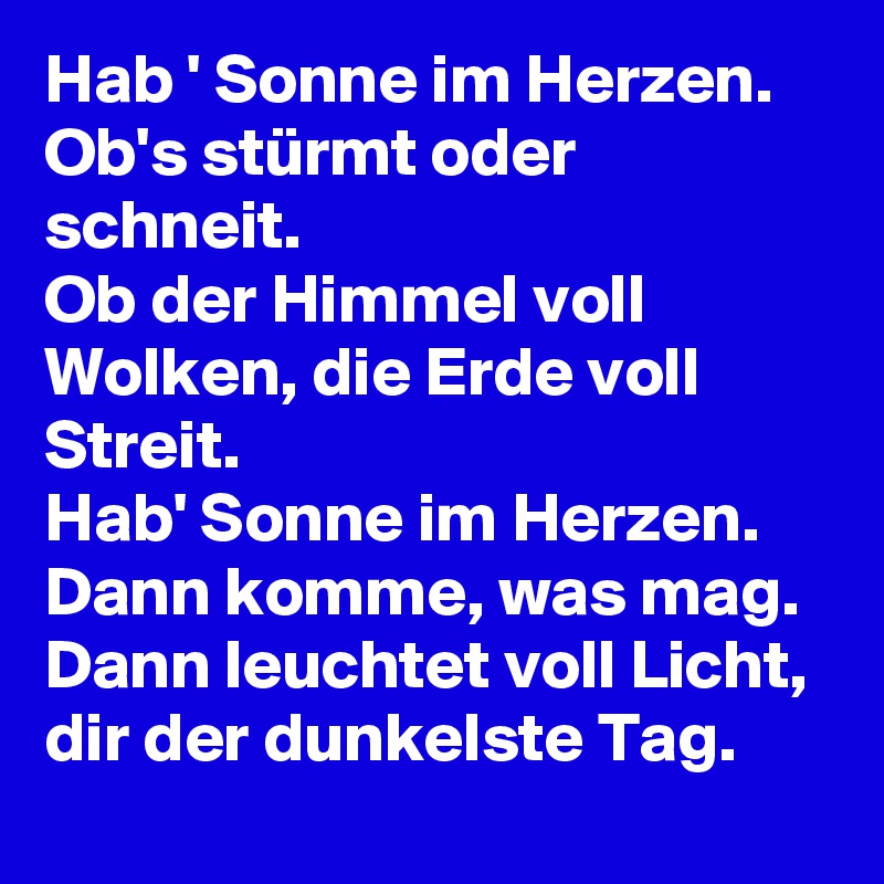 Hab ' Sonne im Herzen.
Ob's stürmt oder schneit.
Ob der Himmel voll Wolken, die Erde voll Streit.
Hab' Sonne im Herzen.
Dann komme, was mag.
Dann leuchtet voll Licht, dir der dunkelste Tag.