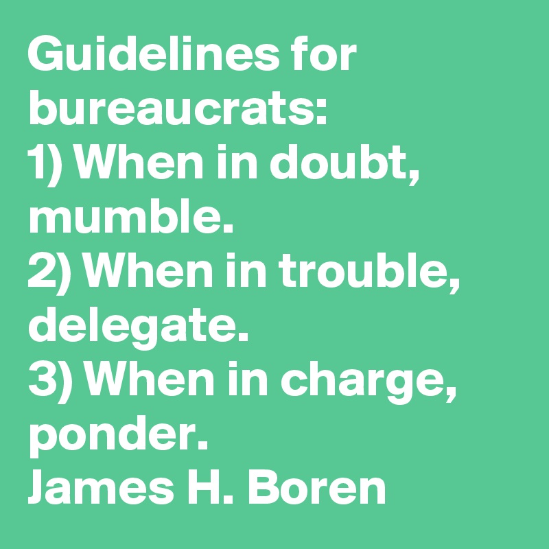 Guidelines for bureaucrats:
1) When in doubt, mumble.
2) When in trouble, delegate.
3) When in charge, ponder.
James H. Boren