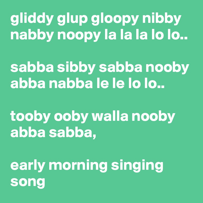 gliddy glup gloopy nibby nabby noopy la la la lo lo..

sabba sibby sabba nooby abba nabba le le lo lo..

tooby ooby walla nooby abba sabba,

early morning singing song