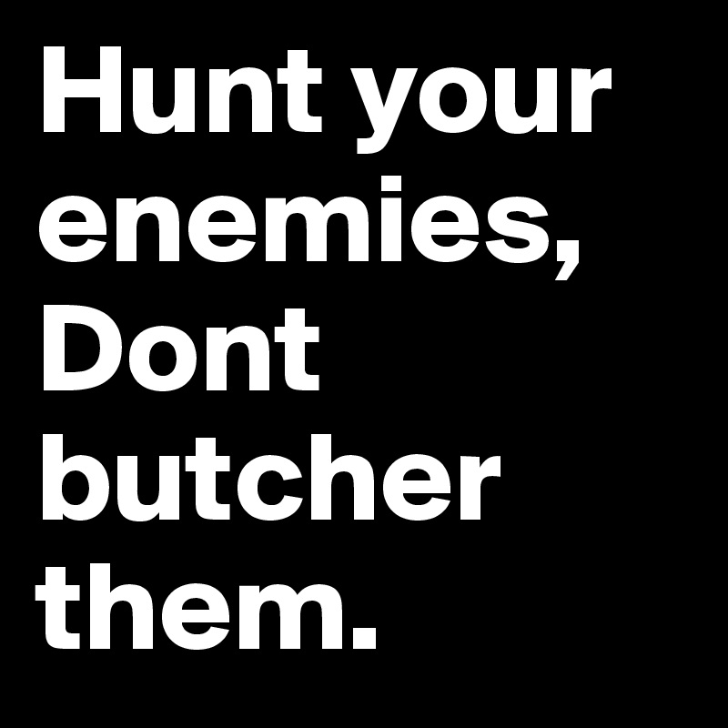 Hunt your enemies, Dont butcher them.