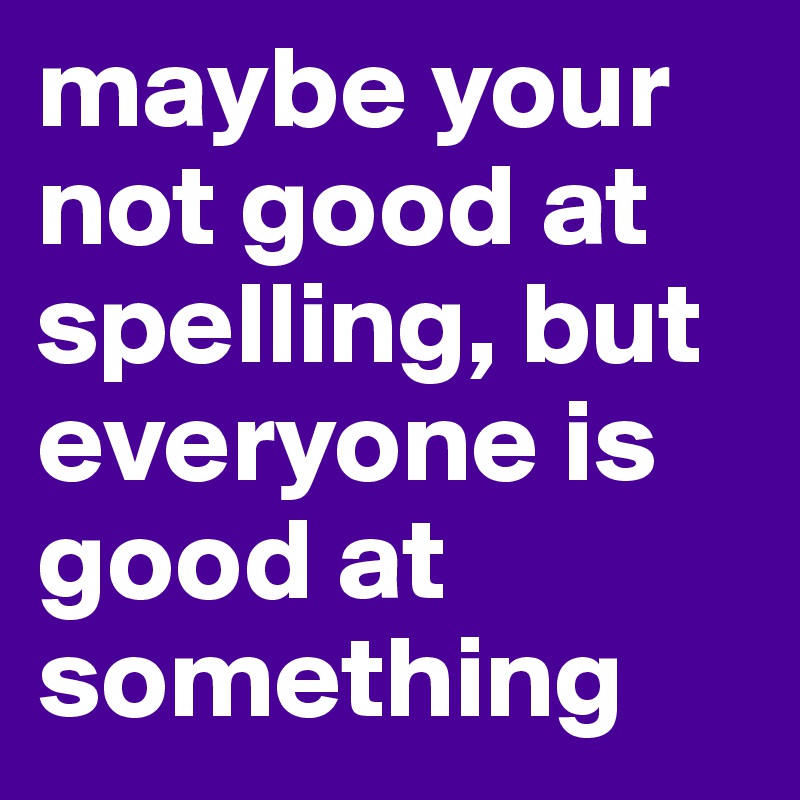 maybe your not good at spelling, but everyone is good at something 