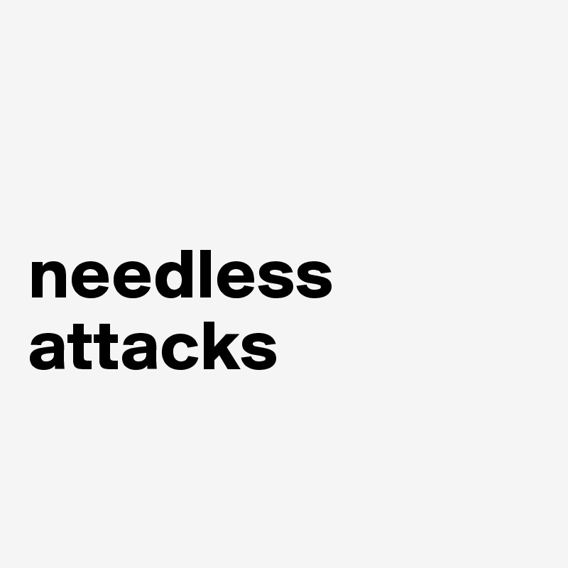 


needless attacks

