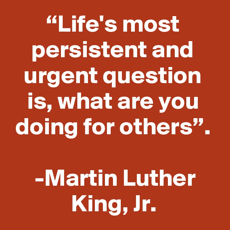 “Life's most persistent and urgent question is, what are you doing for others”.
 
 -Martin Luther King, Jr.