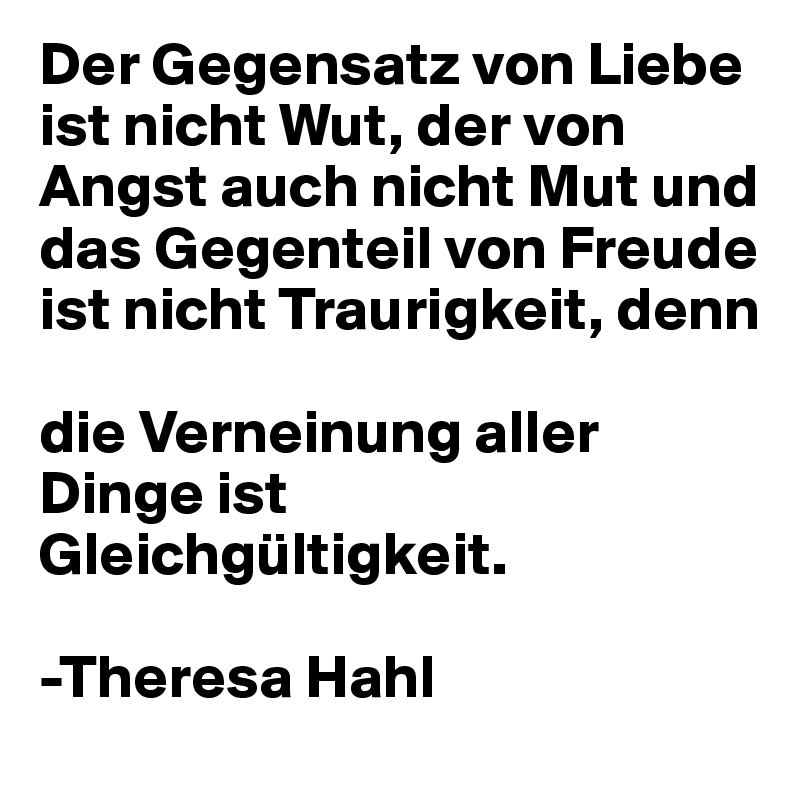 Der Gegensatz von Liebe ist nicht Wut, der von Angst auch nicht Mut und das Gegenteil von Freude ist nicht Traurigkeit, denn 

die Verneinung aller Dinge ist Gleichgültigkeit. 

-Theresa Hahl