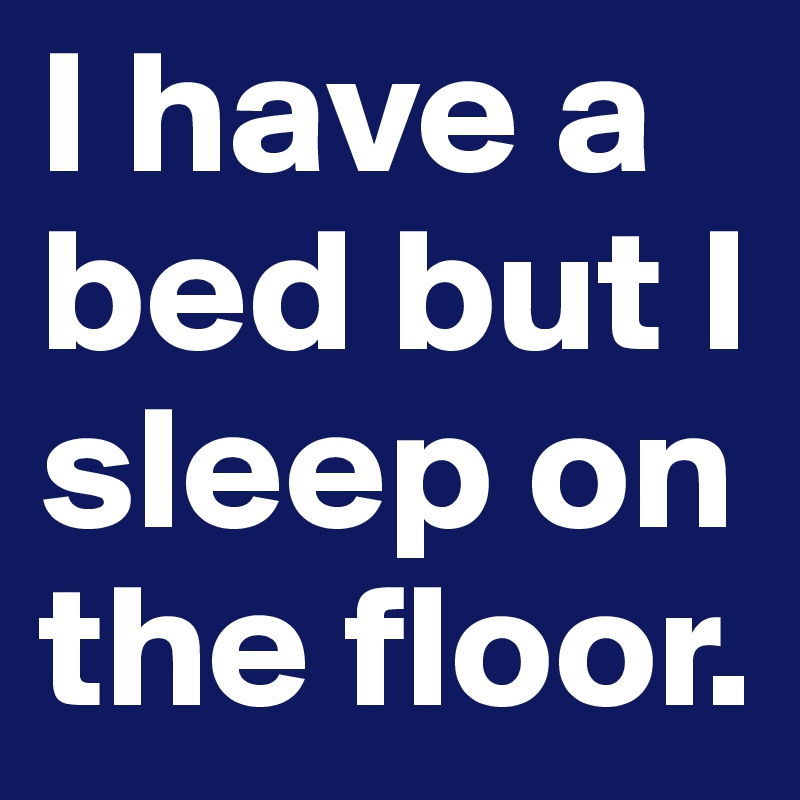 I have a bed but I sleep on the floor.