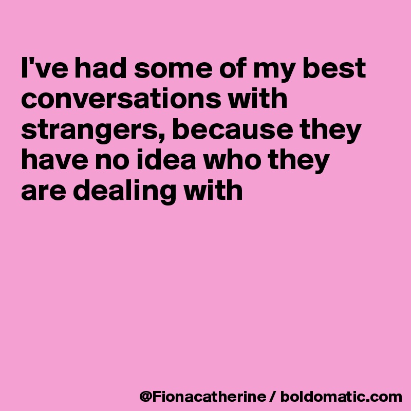I've had some of my best conversations with strangers, because they ...