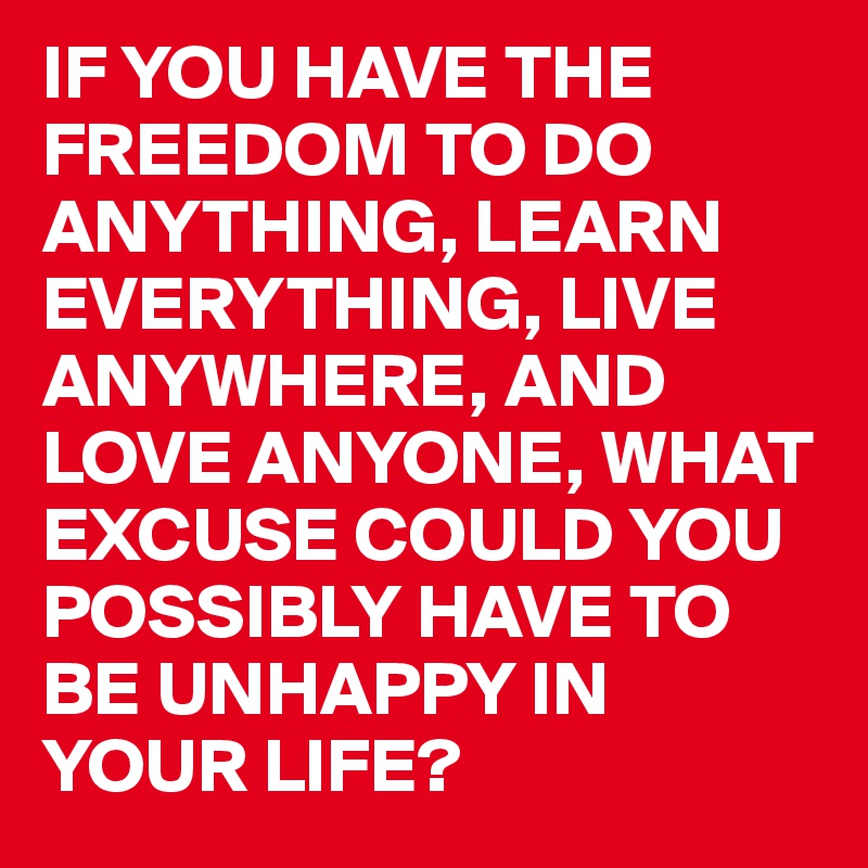 IF YOU HAVE THE FREEDOM TO DO ANYTHING, LEARN EVERYTHING, LIVE ANYWHERE, AND LOVE ANYONE, WHAT EXCUSE COULD YOU POSSIBLY HAVE TO BE UNHAPPY IN YOUR LIFE?