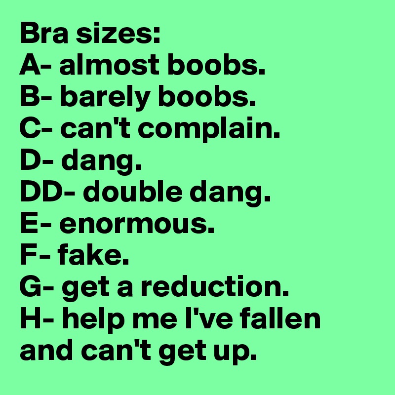 Bra sizes:
A- almost boobs.
B- barely boobs.
C- can't complain.
D- dang.
DD- double dang.
E- enormous.
F- fake.
G- get a reduction.
H- help me I've fallen    and can't get up.
