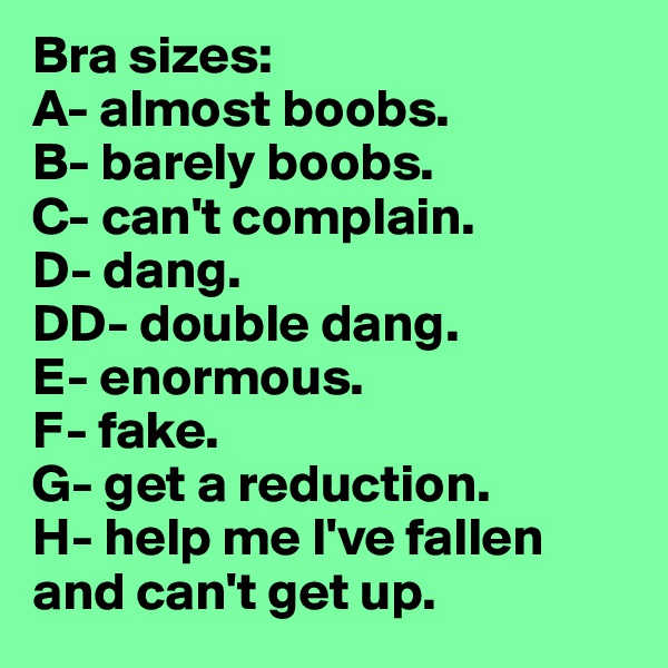 Bra sizes:
A- almost boobs.
B- barely boobs.
C- can't complain.
D- dang.
DD- double dang.
E- enormous.
F- fake.
G- get a reduction.
H- help me I've fallen    and can't get up.