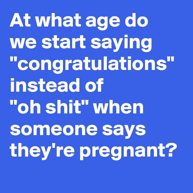 At what age do we start saying "congratulations" instead of 
"oh shit" when someone says they're pregnant?