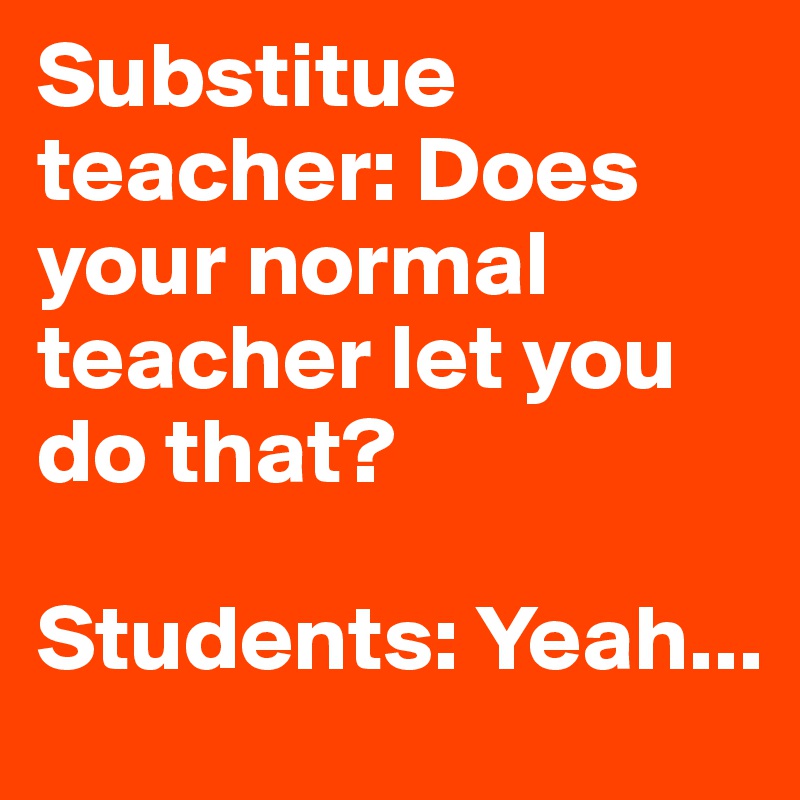 Substitue teacher: Does your normal teacher let you do that? 

Students: Yeah...