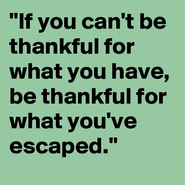"If you can't be thankful for what you have, be thankful for what you've escaped."