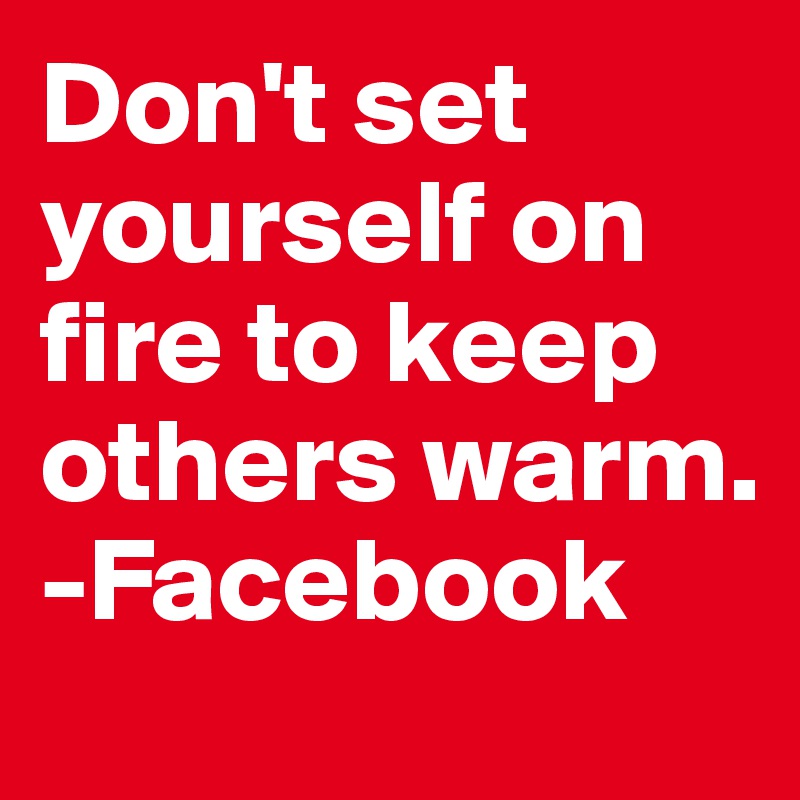 Don't set yourself on fire to keep others warm.
-Facebook