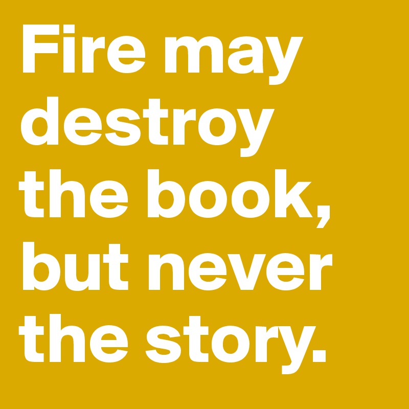 Fire may destroy the book, but never the story.