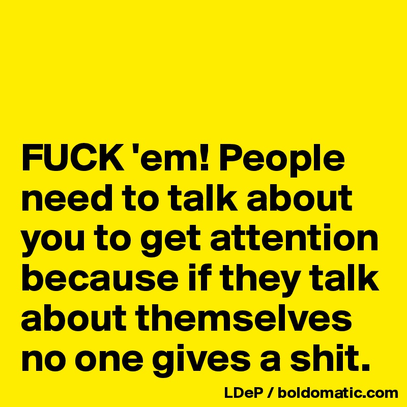 


FUCK 'em! People need to talk about you to get attention because if they talk about themselves no one gives a shit. 