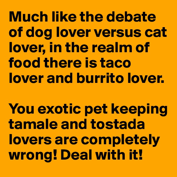 Much like the debate of dog lover versus cat lover, in the realm of food there is taco lover and burrito lover. 

You exotic pet keeping tamale and tostada lovers are completely wrong! Deal with it!