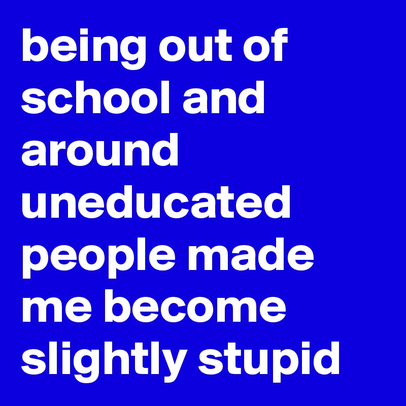 being out of school and around uneducated people made me become slightly stupid 