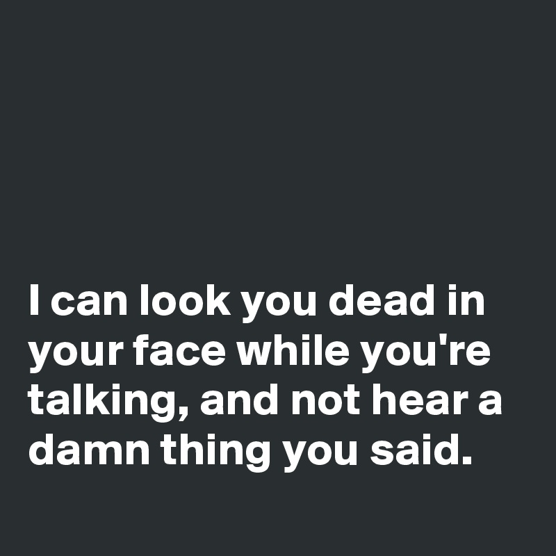 




I can look you dead in your face while you're talking, and not hear a damn thing you said. 
