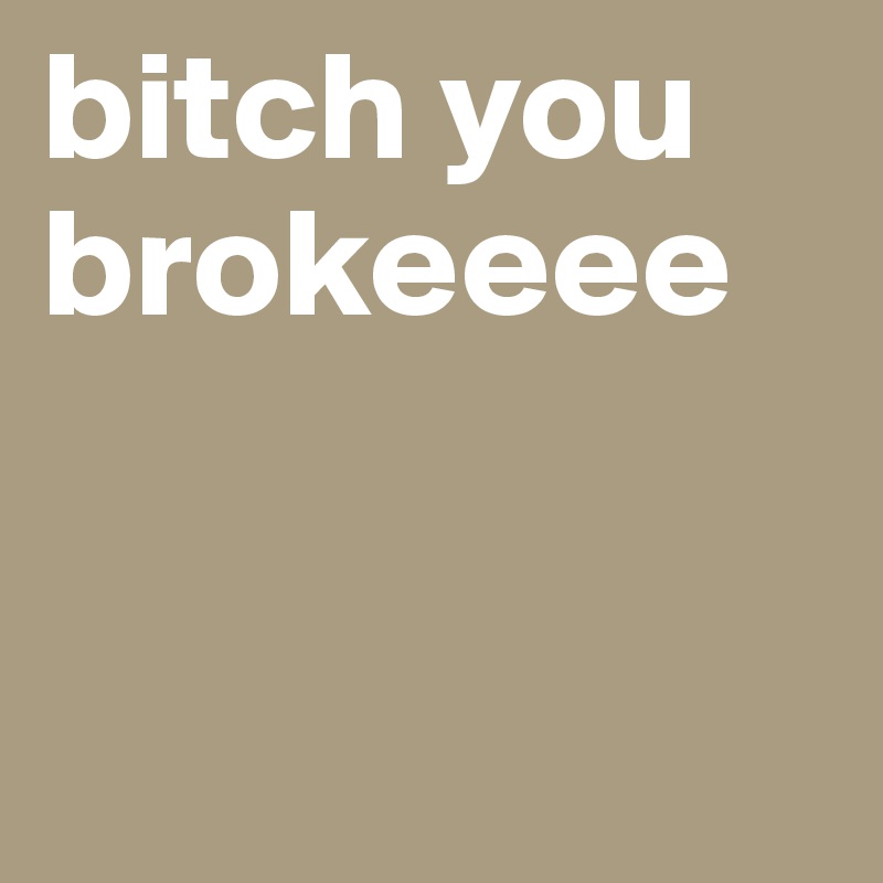 bitch you brokeeee


