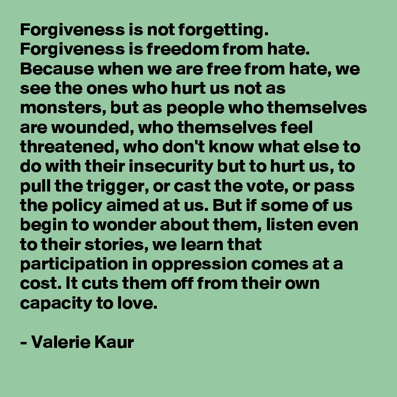 Forgiveness is not forgetting. Forgiveness is freedom from hate. Because when we are free from hate, we see the ones who hurt us not as monsters, but as people who themselves are wounded, who themselves feel threatened, who don't know what else to do with their insecurity but to hurt us, to pull the trigger, or cast the vote, or pass the policy aimed at us. But if some of us begin to wonder about them, listen even to their stories, we learn that participation in oppression comes at a cost. It cuts them off from their own capacity to love.  

- Valerie Kaur