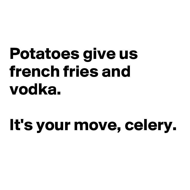 

Potatoes give us french fries and vodka.

It's your move, celery.

