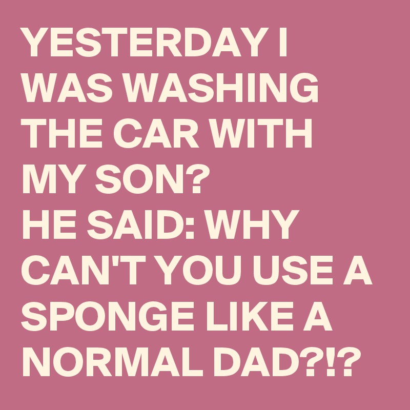 YESTERDAY I WAS WASHING THE CAR WITH MY SON? 
HE SAID: WHY CAN'T YOU USE A SPONGE LIKE A NORMAL DAD?!? 