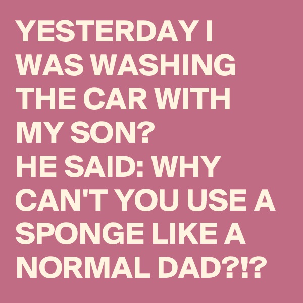 YESTERDAY I WAS WASHING THE CAR WITH MY SON? 
HE SAID: WHY CAN'T YOU USE A SPONGE LIKE A NORMAL DAD?!? 