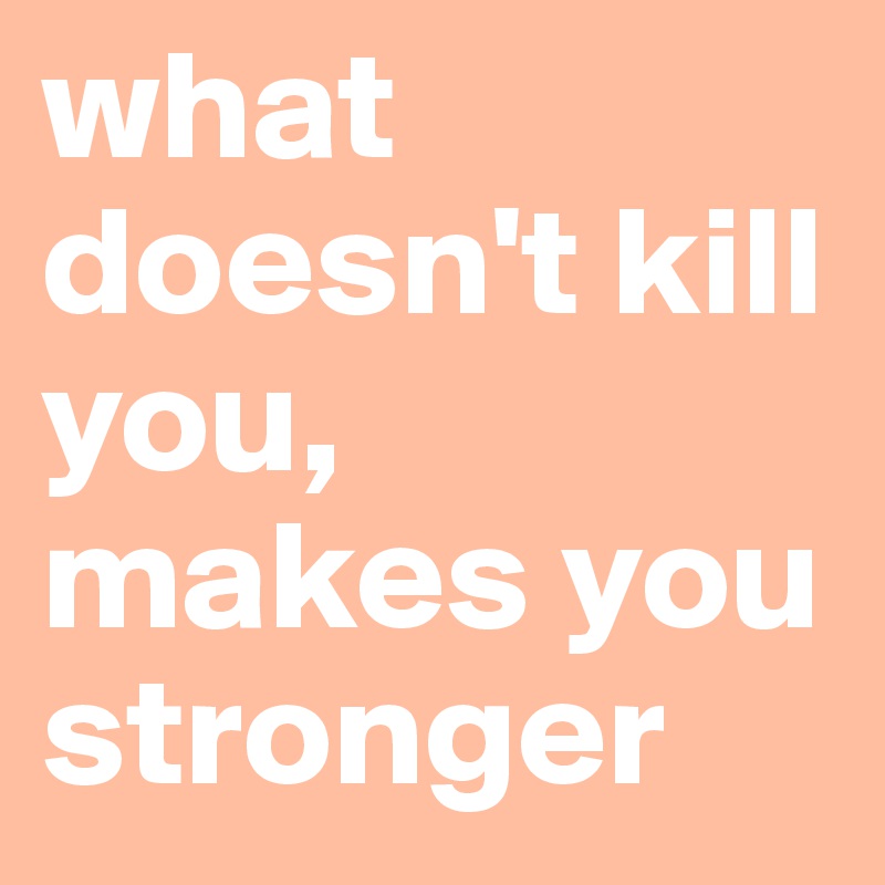 what doesn't kill you, makes you stronger 
