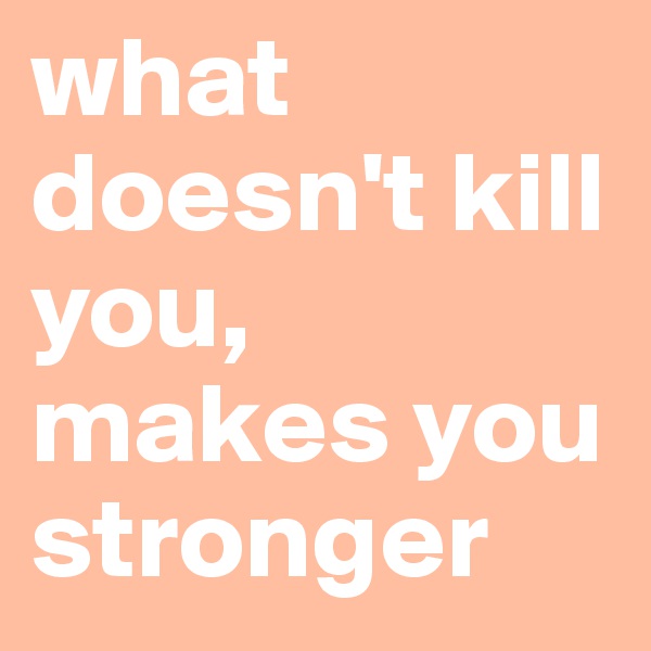 what doesn't kill you, makes you stronger 