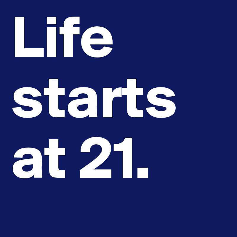 Life starts at 21.