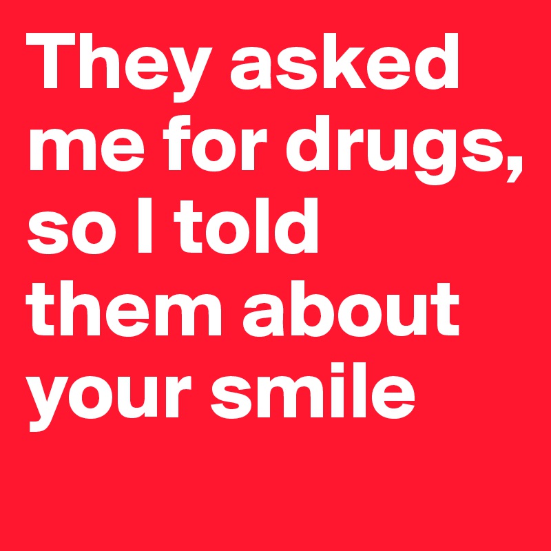 They asked me for drugs, so I told them about your smile