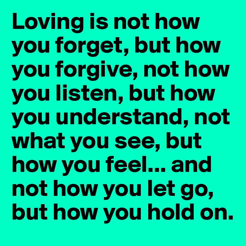 Loving is not how you forget, but how you forgive, not how you listen, but how you understand, not what you see, but how you feel... and not how you let go, but how you hold on.